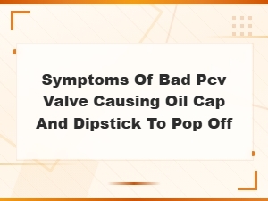 Bad Pcv Valve Symptoms: Why Your Oil Cap and Dipstick Pop Off